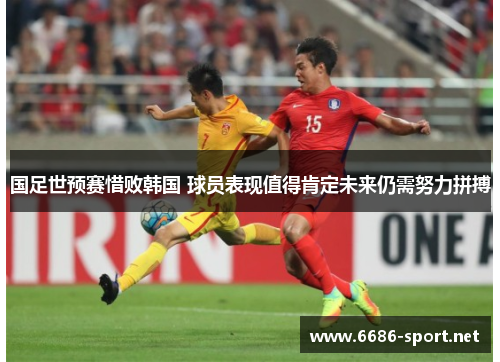 国足世预赛惜败韩国 球员表现值得肯定未来仍需努力拼搏