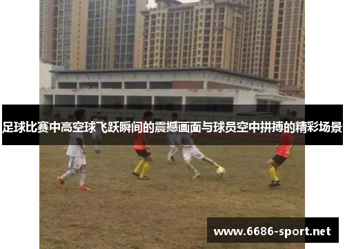 足球比赛中高空球飞跃瞬间的震撼画面与球员空中拼搏的精彩场景