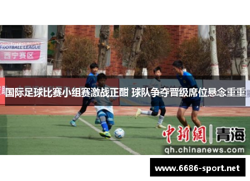 国际足球比赛小组赛激战正酣 球队争夺晋级席位悬念重重